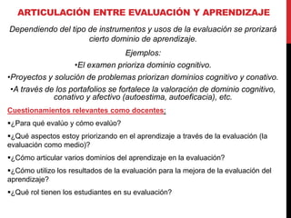 ARTICULACIÓN ENTRE EVALUACIÓN Y APRENDIZAJE
Dependiendo del tipo de instrumentos y usos de la evaluación se prorizará
cierto dominio de aprendizaje.
Ejemplos:
•El examen prioriza dominio cognitivo.
•Proyectos y solución de problemas priorizan dominios cognitivo y conativo.
•A través de los portafolios se fortalece la valoración de dominio cognitivo,
conativo y afectivo (autoestima, autoeficacia), etc.
Cuestionamientos relevantes como docentes:
¿Para qué evalúo y cómo evalúo?
¿Qué aspectos estoy priorizando en el aprendizaje a través de la evaluación (la
evaluación como medio)?
¿Cómo articular varios dominios del aprendizaje en la evaluación?
¿Cómo utilizo los resultados de la evaluación para la mejora de la evaluación del
aprendizaje?
¿Qué rol tienen los estudiantes en su evaluación?
 