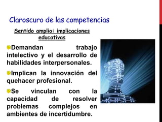Claroscuro de las competencias
Sentido amplio: implicaciones
educativas
Demandan trabajo
intelectivo y el desarrollo de
habilidades interpersonales.
Implican la innovación del
quehacer profesional.
Se vinculan con la
capacidad de resolver
problemas complejos en
ambientes de incertidumbre.
 