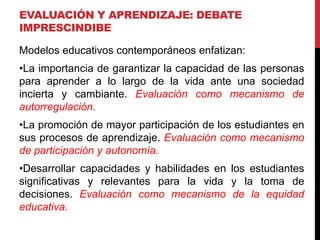 EVALUACIÓN Y APRENDIZAJE: DEBATE
IMPRESCINDIBE
Modelos educativos contemporáneos enfatizan:
•La importancia de garantizar la capacidad de las personas
para aprender a lo largo de la vida ante una sociedad
incierta y cambiante. Evaluación como mecanismo de
autorregulación.
•La promoción de mayor participación de los estudiantes en
sus procesos de aprendizaje. Evaluación como mecanismo
de participación y autonomía.
•Desarrollar capacidades y habilidades en los estudiantes
significativas y relevantes para la vida y la toma de
decisiones. Evaluación como mecanismo de la equidad
educativa.
 
