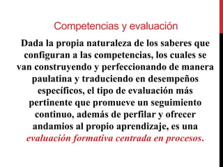 Competencias y evaluación
Dada la propia naturaleza de los saberes que
configuran a las competencias, los cuales se
van construyendo y perfeccionando de manera
paulatina y traduciendo en desempeños
específicos, el tipo de evaluación más
pertinente que promueve un seguimiento
continuo, además de perfilar y ofrecer
andamios al propio aprendizaje, es una
evaluación formativa centrada en procesos.
 