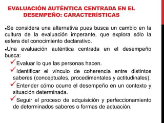 EVALUACIÓN AUTÉNTICA CENTRADA EN EL
DESEMPEÑO: CARACTERÍSTICAS
Se considera una alternativa pues busca un cambio en la
cultura de la evaluación imperante, que explora sólo la
esfera del conocimiento declarativo.
Una evaluación auténtica centrada en el desempeño
busca:
Evaluar lo que las personas hacen.
Identificar el vínculo de coherencia entre distintos
saberes (conceptuales, procedimentales y actitudinales).
Entender cómo ocurre el desempeño en un contexto y
situación determinada.
Seguir el proceso de adquisición y perfeccionamiento
de determinados saberes o formas de actuación.
 