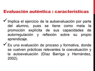 Evaluación auténtica : características
Implica el ejercicio de la autoevaluación por parte
del alumno, pues se tiene como meta la
promoción explícita de sus capacidades de
autorregulación y reflexión sobre su propio
aprendizaje.
Es una evaluación de proceso y formativa, donde
se vuelven prácticas relevantes la coevaluación y
la autoevaluación (Díaz Barriga y Hernández,
2002).
 