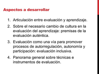 Aspectos a desarrollar
1. Articulación entre evaluación y aprendizaje.
2. Sobre el necesario cambio de cultura en la
evaluación del aprendizaje: premisas de la
evaluación auténtica.
3. Evaluación como una vía para promover
procesos de autorregulación, autonomía y
participación: evaluación inclusiva.
4. Panorama general sobre técnicas e
instrumentos de evaluación.
 