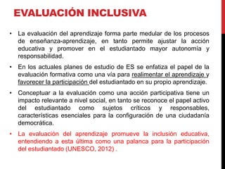 EVALUACIÓN INCLUSIVA
• La evaluación del aprendizaje forma parte medular de los procesos
de enseñanza-aprendizaje, en tanto permite ajustar la acción
educativa y promover en el estudiantado mayor autonomía y
responsabilidad.
• En los actuales planes de estudio de ES se enfatiza el papel de la
evaluación formativa como una vía para realimentar el aprendizaje y
favorecer la participación del estudiantado en su propio aprendizaje.
• Conceptuar a la evaluación como una acción participativa tiene un
impacto relevante a nivel social, en tanto se reconoce el papel activo
del estudiantado como sujetos críticos y responsables,
características esenciales para la configuración de una ciudadanía
democrática.
• La evaluación del aprendizaje promueve la inclusión educativa,
entendiendo a esta última como una palanca para la participación
del estudiantado (UNESCO, 2012) .
 