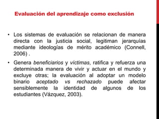 Evaluación del aprendizaje como exclusión
• Los sistemas de evaluación se relacionan de manera
directa con la justicia social, legitiman jerarquías
mediante ideologías de mérito académico (Connell,
2006) .
• Genera beneficiarios y víctimas, ratifica y refuerza una
determinada manera de vivir y actuar en el mundo y
excluye otras; la evaluación al adoptar un modelo
binario aceptado vs rechazado puede afectar
sensiblemente la identidad de algunos de los
estudiantes (Vázquez, 2003).
 