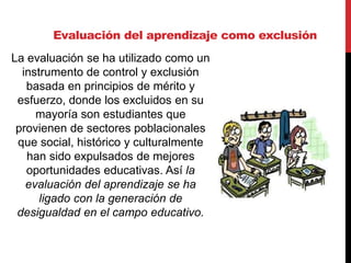 Evaluación del aprendizaje como exclusión
La evaluación se ha utilizado como un
instrumento de control y exclusión
basada en principios de mérito y
esfuerzo, donde los excluidos en su
mayoría son estudiantes que
provienen de sectores poblacionales
que social, histórico y culturalmente
han sido expulsados de mejores
oportunidades educativas. Así la
evaluación del aprendizaje se ha
ligado con la generación de
desigualdad en el campo educativo.
 