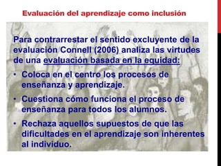 Evaluación del aprendizaje como inclusión
Para contrarrestar el sentido excluyente de la
evaluación Connell (2006) analiza las virtudes
de una evaluación basada en la equidad:
• Coloca en el centro los procesos de
enseñanza y aprendizaje.
• Cuestiona cómo funciona el proceso de
enseñanza para todos los alumnos.
• Rechaza aquellos supuestos de que las
dificultades en el aprendizaje son inherentes
al individuo.
 
