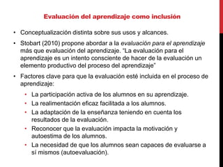 • Conceptualización distinta sobre sus usos y alcances.
• Stobart (2010) propone abordar a la evaluación para el aprendizaje
más que evaluación del aprendizaje. “La evaluación para el
aprendizaje es un intento consciente de hacer de la evaluación un
elemento productivo del proceso del aprendizaje”
• Factores clave para que la evaluación esté incluida en el proceso de
aprendizaje:
• La participación activa de los alumnos en su aprendizaje.
• La realimentación eficaz facilitada a los alumnos.
• La adaptación de la enseñanza teniendo en cuenta los
resultados de la evaluación.
• Reconocer que la evaluación impacta la motivación y
autoestima de los alumnos.
• La necesidad de que los alumnos sean capaces de evaluarse a
sí mismos (autoevaluación).
Evaluación del aprendizaje como inclusión
 