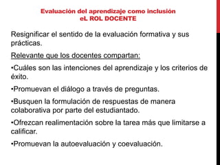 Resignificar el sentido de la evaluación formativa y sus
prácticas.
Relevante que los docentes compartan:
•Cuáles son las intenciones del aprendizaje y los criterios de
éxito.
•Promuevan el diálogo a través de preguntas.
•Busquen la formulación de respuestas de manera
colaborativa por parte del estudiantado.
•Ofrezcan realimentación sobre la tarea más que limitarse a
calificar.
•Promuevan la autoevaluación y coevaluación.
Evaluación del aprendizaje como inclusión
eL ROL DOCENTE
 