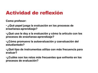 Actividad de reflexión
Como profesor:
• ¿Qué papel juega la evaluación en los procesos de
enseñanza-aprendizaje?
•¿Qué uso le doy a la evaluación y cómo la articulo con los
procesos de enseñanza-aprendizaje?
•¿Cómo promuevo la autoevaluación y coevaluación del
estudiantado?
•¿Qué tipo de instrumentos utilizo con más frecuencia para
evaluar?
•¿Cuáles son los retos más frecuentes que enfrento en los
procesos de evaluación?
 