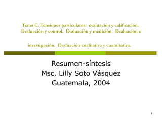 Tema C: Tensiones particulares:  evaluación y calificación.  Evaluación y control.  Evaluación y medición.  Evaluación e investigación.  Evaluación cualitativa y cuantitativa.   Resumen-síntesis Msc. Lilly Soto Vásquez Guatemala, 2004 