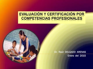 EVALUACIÓN Y CERTIFICACIÓN POR
COMPETENCIAS PROFESIONALES
Dr. Raúl DELGADO ARENAS
Enero del 2015
 