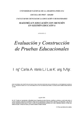 UNIVERSIDAD NACIONAL DE LA AMAZONIA PERUANA
ESCUELA DE POST – GRADO
FACULTAD DE CIENCIAS DE LA EDUCACIÓN Y HUMANIDADES
MAESTRÍA EN EDUCACIÓN CON MENCIÓN
EN GESTIÓN EDUCATIVA
ANTOLOGÍA (*)
Evaluación y Construcción
de Pruebas Educacionales
Ing° Carlos Antonio Li Loo Kung. Mgr.
ESTE MATERIAL DE ENSEÑANZA SE HACE PARA USO EXCLUSIVO DE LOS ALUMNOS DE LA UNIVERSIDAD NACIONAL
DE LA AMAZONIA PERUANA Y EN CONCORDANCIA CON LO DISPUESTO POR LA LEGISLACIÓN SOBRE DERECHOS DE
AUTOR.
Ley N° 13714
Art. 69°: Pueden ser reproducidos y difundidos breves fragmentos de obras literarias, científicas y artísticas, y aún la obra entera, si
su breve extensión y naturaleza lo justifican, siempre que la reproducción se haga con fines culturales y no comerciales, y que ella no
entrañe competencia desleal para el autor en cuento al aprovisionamiento pecuniario de la obra, debiéndose indicarse, en todo caso,
nombre del autor, el título de la obra y la fuente de donde se hubiera tomado.
(*) Para uso interno de la cátedra.
 