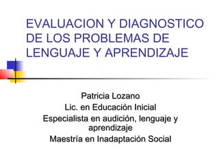 EVALUACION Y DIAGNOSTICO
DE LOS PROBLEMAS DE
LENGUAJE Y APRENDIZAJE


            Patricia Lozano
       Lic. en Educación Inicial
  Especialista en audición, lenguaje y
              aprendizaje
   Maestría en Inadaptación Social
 
