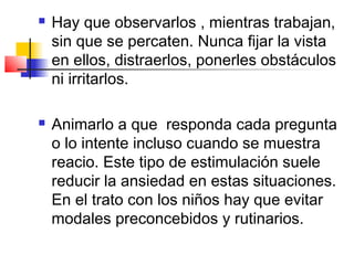    Hay que observarlos , mientras trabajan,
    sin que se percaten. Nunca fijar la vista
    en ellos, distraerlos, ponerles obstáculos
    ni irritarlos.

   Animarlo a que responda cada pregunta
    o lo intente incluso cuando se muestra
    reacio. Este tipo de estimulación suele
    reducir la ansiedad en estas situaciones.
    En el trato con los niños hay que evitar
    modales preconcebidos y rutinarios.
 
