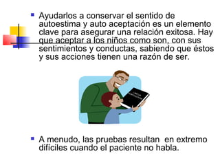    Ayudarlos a conservar el sentido de
    autoestima y auto aceptación es un elemento
    clave para asegurar una relación exitosa. Hay
    que aceptar a los niños como son, con sus
    sentimientos y conductas, sabiendo que éstos
    y sus acciones tienen una razón de ser.




   A menudo, las pruebas resultan en extremo
    difíciles cuando el paciente no habla.
 
