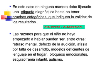    En este caso de ninguna manera debe fijársele
    una etiqueta diagnóstica hasta no tener
    pruebas categóricas que indiquen la validez de
    los resultados
                       DISLEXICO - DISGRÁFICO

   Las razones para que el niño no haya
    empezado a hablar pueden ser, entre otras:
    retraso mental, defecto de la audición, afasia
    por falta de desarrollo, modelos deficientes de
    lenguaje en el hogar, bloqueos emocionales,
    esquizofrenia infantil, autismo.
 