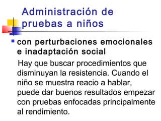 Administración de
     pruebas a niños
   con perturbaciones emocionales
    e inadaptación social
    Hay que buscar procedimientos que
    disminuyan la resistencia. Cuando el
    niño se muestra reacio a hablar,
    puede dar buenos resultados empezar
    con pruebas enfocadas principalmente
    al rendimiento.
 