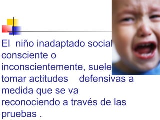 El niño inadaptado social,
consciente o
inconscientemente, suele
tomar actitudes defensivas a
medida que se va
reconociendo a través de las
pruebas .
 
