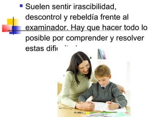    Suelen sentir irascibilidad,
    descontrol y rebeldía frente al
    examinador. Hay que hacer todo lo
    posible por comprender y resolver
    estas dificultades.
 