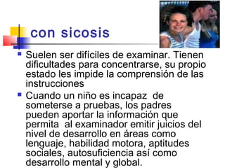 con sicosis 
   Suelen ser difíciles de examinar. Tienen
    dificultades para concentrarse, su propio
    estado les impide la comprensión de las
    instrucciones
   Cuando un niño es incapaz de
    someterse a pruebas, los padres
    pueden aportar la información que
    permita al examinador emitir juicios del
    nivel de desarrollo en áreas como
    lenguaje, habilidad motora, aptitudes
    sociales, autosuficiencia así como
    desarrollo mental y global.
 