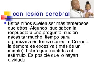 con lesión cerebral  
   Estos niños suelen ser más temerosos
    que otros. Algunos que saben la
    respuesta a una pregunta, suelen
    necesitar mucho tiempo para
    organizarla en forma correcta. Cuando
    la demora es excesiva ( más de un
    minuto), habrá que repetirles el
    estímulo. Es posible que lo hayan
    olvidado.
 