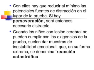    Con ellos hay que reducir al mínimo las
    potenciales fuentes de distracción en el
    lugar de la prueba. Si hay
    perseveración, será entonces
    necesario distraerlo.
   Cuando los niños con lesión cerebral no
    pueden cumplir con las exigencias de la
    prueba, suelen dar muestras de
    inestabilidad emocional, que, en su forma
    extrema, se denomina ‘reacción
    catastrófica’.
 