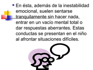    En ésta, además de la inestabilidad
    emocional, suelen sentarse
    tranquilamente sin hacer nada,
    entrar en un vacío mental total o
    dar respuestas aberrantes. Estas
    conductas se presentan en el niño
    al afrontar situaciones difíciles.
 