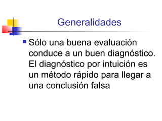 Generalidades
   Sólo una buena evaluación
    conduce a un buen diagnóstico.
    El diagnóstico por intuición es
    un método rápido para llegar a
    una conclusión falsa
 
