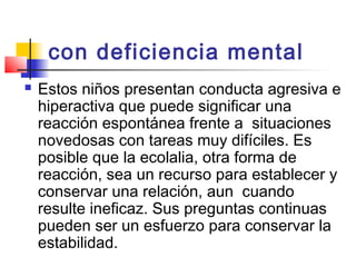 con deficiencia mental  
   Estos niños presentan conducta agresiva e
    hiperactiva que puede significar una
    reacción espontánea frente a situaciones
    novedosas con tareas muy difíciles. Es
    posible que la ecolalia, otra forma de
    reacción, sea un recurso para establecer y
    conservar una relación, aun cuando
    resulte ineficaz. Sus preguntas continuas
    pueden ser un esfuerzo para conservar la
    estabilidad.
 