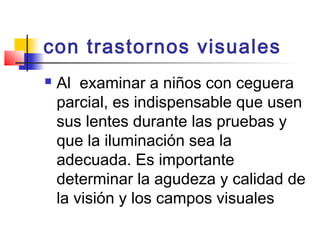 con trastornos visuales  
   Al examinar a niños con ceguera
    parcial, es indispensable que usen
    sus lentes durante las pruebas y
    que la iluminación sea la
    adecuada. Es importante
    determinar la agudeza y calidad de
    la visión y los campos visuales
 