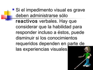    Si el impedimento visual es grave
    deben administrarse sólo
    reactivos verbales. Hay que
    considerar que la habilidad para
    responder incluso a éstos, puede
    disminuir si los conocimientos
    requeridos dependen en parte de
    las experiencias visuales.
 