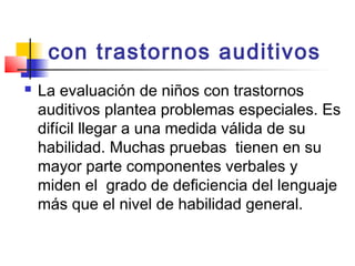 con trastornos auditivos
   La evaluación de niños con trastornos
    auditivos plantea problemas especiales. Es
    difícil llegar a una medida válida de su
    habilidad. Muchas pruebas tienen en su
    mayor parte componentes verbales y
    miden el grado de deficiencia del lenguaje
    más que el nivel de habilidad general.
 