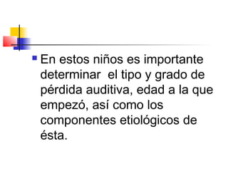    En estos niños es importante
    determinar el tipo y grado de
    pérdida auditiva, edad a la que
    empezó, así como los
    componentes etiológicos de
    ésta.
 