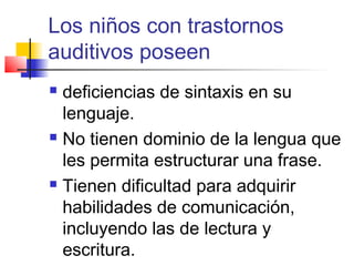 Los niños con trastornos
auditivos poseen
 deficiencias de sintaxis en su
  lenguaje.
 No tienen dominio de la lengua que

  les permita estructurar una frase.
 Tienen dificultad para adquirir

  habilidades de comunicación,
  incluyendo las de lectura y
  escritura.
 