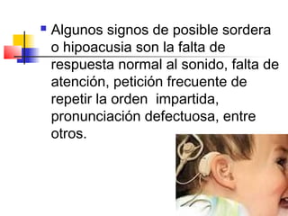    Algunos signos de posible sordera
    o hipoacusia son la falta de
    respuesta normal al sonido, falta de
    atención, petición frecuente de
    repetir la orden impartida,
    pronunciación defectuosa, entre
    otros.
 