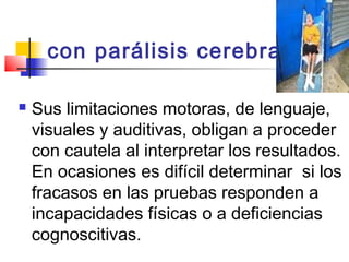con parálisis cerebral  

   Sus limitaciones motoras, de lenguaje,
    visuales y auditivas, obligan a proceder
    con cautela al interpretar los resultados.
    En ocasiones es difícil determinar si los
    fracasos en las pruebas responden a
    incapacidades físicas o a deficiencias
    cognoscitivas.
 
