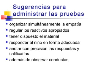 Sugerencias para
     administrar las pruebas
   organizar simultáneamente la empatía
   regular los reactivos apropiados
   tener dispuesto el material
   responder al niño en forma adecuada
   anotar con precisión las respuestas y
    calificarlas
   además de observar conductas
 