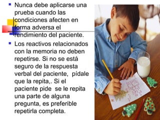    Nunca debe aplicarse una
    prueba cuando las
    condiciones afecten en
    forma adversa el
    rendimiento del paciente.
   Los reactivos relacionados
    con la memoria no deben
    repetirse. Si no se está
    seguro de la respuesta
    verbal del paciente, pídale
    que la repita,. Si el
    paciente pide se le repita
    una parte de alguna
    pregunta, es preferible
    repetirla completa.
 