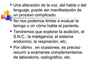    Una alteración de la voz, del habla o del
    lenguaje, puede ser manifestación de
    un proceso complicado.
   No nos podemos limitar a evaluar la
    laringe u oír cómo habla el paciente.
   Tendremos que explorar la audición, el
    S.N.C.; la inteligencia; el sistema
    endocrino, la respiración, etc.
   Por último , en ocasiones, es preciso
    recurrir a exámenes complementarios
    de laboratorio, radiográfico, etc.
 