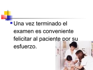    Una vez terminado el
    examen es conveniente
    felicitar al paciente por su
    esfuerzo.
 