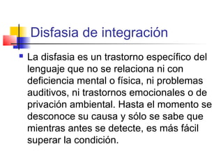 Disfasia de integración
   La disfasia es un trastorno específico del
    lenguaje que no se relaciona ni con
    deficiencia mental o física, ni problemas
    auditivos, ni trastornos emocionales o de
    privación ambiental. Hasta el momento se
    desconoce su causa y sólo se sabe que
    mientras antes se detecte, es más fácil
    superar la condición.
 