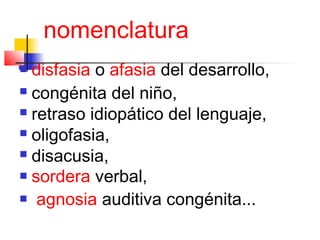 nomenclatura
 disfasia o afasia del desarrollo,
 congénita del niño,

 retraso idiopático del lenguaje,

 oligofasia,

 disacusia,

 sordera verbal,

 agnosia auditiva congénita...
 
