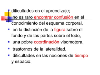    dificultades en el aprendizaje;
    no es raro encontrar confusión en el
    conocimiento del esquema corporal,
    en la distinción de la figura sobre el
    fondo y de las partes sobre el todo,
    una pobre coordinación visomotora,
    trastornos de la lateralidad,
    dificultades en las nociones de tiempo
    y espacio.
 
