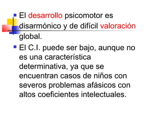  El desarrollo psicomotor es
  disarmónico y de difícil valoración
  global.
 El C.I. puede ser bajo, aunque no

  es una característica
  determinativa, ya que se
  encuentran casos de niños con
  severos problemas afásicos con
  altos coeficientes intelectuales.
 