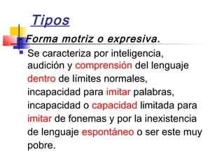 Tipos
­ Forma motriz o expresiva.
 Se caracteriza por inteligencia,

  audición y comprensión del lenguaje
  dentro de límites normales,
  incapacidad para imitar palabras,
  incapacidad o capacidad limitada para
  imitar de fonemas y por la inexistencia
  de lenguaje espontáneo o ser este muy
  pobre.
 