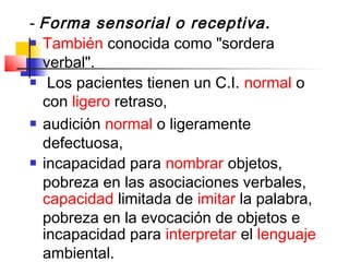 ­ Forma sensorial o receptiva.
 También conocida como "sordera

  verbal".
 Los pacientes tienen un C.I. normal o

  con ligero retraso,
 audición normal o ligeramente

  defectuosa,
 incapacidad para nombrar objetos,

  pobreza en las asociaciones verbales,
  capacidad limitada de imitar la palabra,
  pobreza en la evocación de objetos e
  incapacidad para interpretar el lenguaje
  ambiental.
 