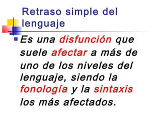 Retraso simple del
    lenguaje
   Es una disfunción que
    suele afectar a más de
    uno de los niveles del
    lenguaje, siendo la
    fonología y la sintaxis
    los más afectados.
 