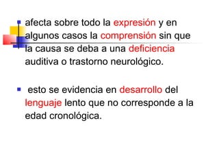    afecta sobre todo la expresión y en
    algunos casos la comprensión sin que
    la causa se deba a una deficiencia
    auditiva o trastorno neurológico.

    esto se evidencia en desarrollo del
    lenguaje lento que no corresponde a la
    edad cronológica.
 