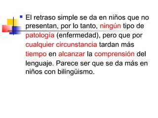    El retraso simple se da en niños que no
    presentan, por lo tanto, ningún tipo de
    patología (enfermedad), pero que por
    cualquier circunstancia tardan más
    tiempo en alcanzar la comprensión del
    lenguaje. Parece ser que se da más en
    niños con bilingüismo.
 